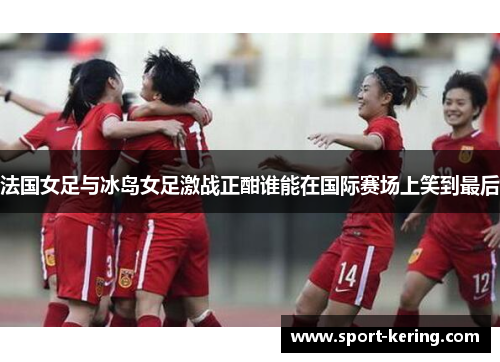 法国女足与冰岛女足激战正酣谁能在国际赛场上笑到最后